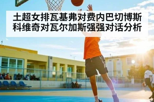 土超女排瓦基弗对费内巴切博斯科维奇对瓦尔加斯强强对话分析