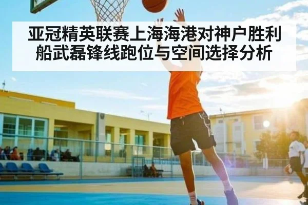亚冠精英联赛上海海港对神户胜利船武磊锋线跑位与空间选择分析
